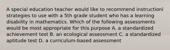 A special education teacher would like to recommend instructionl strategies to use with a 5th grade student who has a learning disability in mathematics. Which of the following assessments would be most appropriate for this purpose A. a standardized achievement test B. an ecological assessment C. a standardized aptitude test D. a curriculum-based assessment