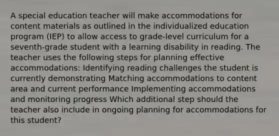 A special education teacher will make accommodations for content materials as outlined in the individualized education program (IEP) to allow access to grade-level curriculum for a seventh-grade student with a learning disability in reading. The teacher uses the following steps for planning effective accommodations: Identifying reading challenges the student is currently demonstrating Matching accommodations to content area and current performance Implementing accommodations and monitoring progress Which additional step should the teacher also include in ongoing planning for accommodations for this student?