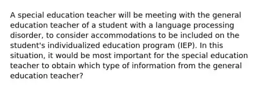 A special education teacher will be meeting with the general education teacher of a student with a language processing disorder, to consider accommodations to be included on the student's individualized education program (IEP). In this situation, it would be most important for the special education teacher to obtain which type of information from the general education teacher?