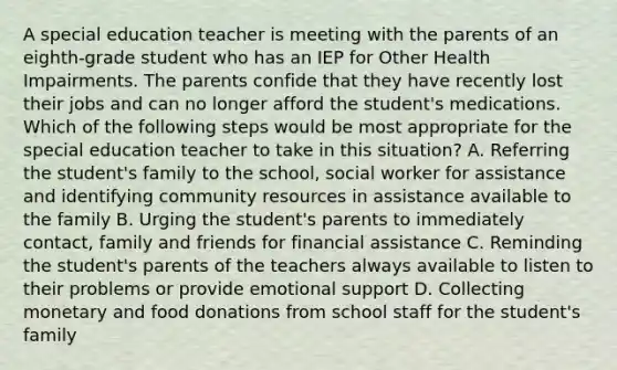 A special education teacher is meeting with the parents of an eighth-grade student who has an IEP for Other Health Impairments. The parents confide that they have recently lost their jobs and can no longer afford the student's medications. Which of the following steps would be most appropriate for the special education teacher to take in this situation? A. Referring the student's family to the school, social worker for assistance and identifying community resources in assistance available to the family B. Urging the student's parents to immediately contact, family and friends for financial assistance C. Reminding the student's parents of the teachers always available to listen to their problems or provide emotional support D. Collecting monetary and food donations from school staff for the student's family