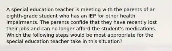 A special education teacher is meeting with the parents of an eighth-grade student who has an IEP for other health impairments. The parents confide that they have recently lost their jobs and can no longer afford the student's medications. Which the following steps would be most appropriate for the special education teacher take in this situation?