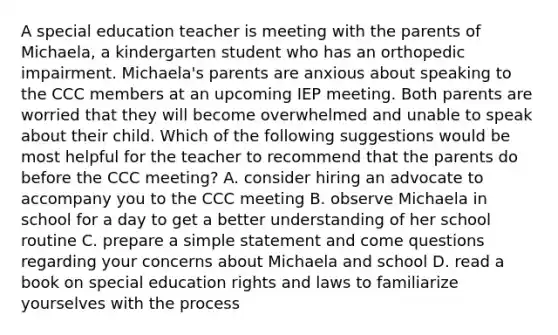 A special education teacher is meeting with the parents of Michaela, a kindergarten student who has an orthopedic impairment. Michaela's parents are anxious about speaking to the CCC members at an upcoming IEP meeting. Both parents are worried that they will become overwhelmed and unable to speak about their child. Which of the following suggestions would be most helpful for the teacher to recommend that the parents do before the CCC meeting? A. consider hiring an advocate to accompany you to the CCC meeting B. observe Michaela in school for a day to get a better understanding of her school routine C. prepare a simple statement and come questions regarding your concerns about Michaela and school D. read a book on special education rights and laws to familiarize yourselves with the process