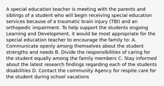 A special education teacher is meeting with the parents and siblings of a student who will begin receiving special education services because of a traumatic brain injury (TBI) and an orthopedic impairment. To help support the students ongoing Learning and Development, it would be most appropriate for the special education teacher to encourage the family to: A. Communicate openly among themselves about the student strengths and needs B. Divide the responsibilities of caring for the student equally among the family members C. Stay informed about the latest research findings regarding each of the students disabilities D. Contact the community Agency for respite care for the student during school vacations