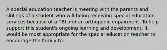 A special education teacher is meeting with the parents and siblings of a student who will being receiving special education services because of a TBI and an orthopedic impairment. To help support this student's ongoing learning and development, it would be most appropriate for the special education teacher to encourage the family to: