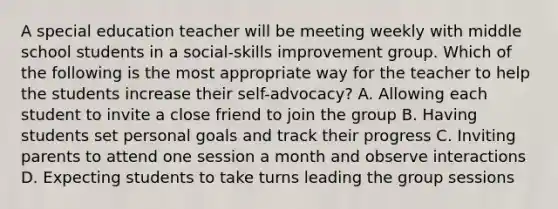 A special education teacher will be meeting weekly with middle school students in a social-skills improvement group. Which of the following is the most appropriate way for the teacher to help the students increase their self-advocacy? A. Allowing each student to invite a close friend to join the group B. Having students set personal goals and track their progress C. Inviting parents to attend one session a month and observe interactions D. Expecting students to take turns leading the group sessions