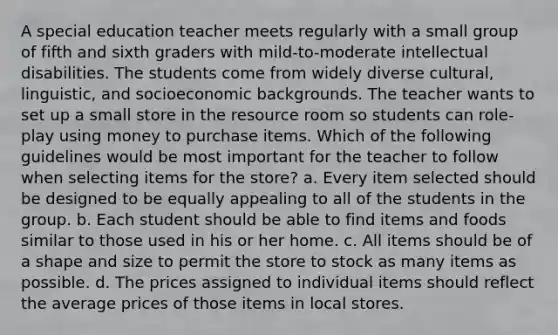 A special education teacher meets regularly with a small group of fifth and sixth graders with mild-to-moderate intellectual disabilities. The students come from widely diverse cultural, linguistic, and socioeconomic backgrounds. The teacher wants to set up a small store in the resource room so students can role-play using money to purchase items. Which of the following guidelines would be most important for the teacher to follow when selecting items for the store? a. Every item selected should be designed to be equally appealing to all of the students in the group. b. Each student should be able to find items and foods similar to those used in his or her home. c. All items should be of a shape and size to permit the store to stock as many items as possible. d. The prices assigned to individual items should reflect the average prices of those items in local stores.