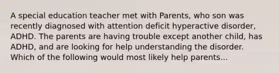 A special education teacher met with Parents, who son was recently diagnosed with attention deficit hyperactive disorder, ADHD. The parents are having trouble except another child, has ADHD, and are looking for help understanding the disorder. Which of the following would most likely help parents...