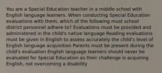 You are a Special Education teacher in a middle school with English language learners. When conducting Special Education evaluations with them, which of the following must school district personnel adhere to? Evaluations must be provided and administered in the child's native language Reading evaluations must be given in English to assess accurately the child's level of English language acquisition Parents must be present during the child's evaluation English language learners should never be evaluated for Special Education as their challenge is acquiring English, not overcoming a disability