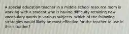 A special education teacher in a middle school resource room is working with a student who is having difficulty retaining new vocabulary words in various subjects. Which of the following strategies would likely be most effective for the teacher to use in this situation?