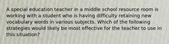 A special education teacher in a middle school resource room is working with a student who is having difficulty retaining new vocabulary words in various subjects. Which of the following strategies would likely be most effective for the teacher to use in this situation?