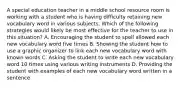 A special education teacher in a middle school resource room is working with a student who is having difficulty retaining new vocabulary word in various subjects. Which of the following strategies would likely be most effective for the teacher to use in this situation? A. Encouraging the student to spell allowed each new vocabulary word five times B. Showing the student how to use a graphic organizer to link each new vocabulary word with known words C. Asking the student to write each new vocabulary word 10 times using various writing instruments D. Providing the student with examples of each new vocabulary word written in a sentence