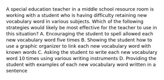 A special education teacher in a middle school resource room is working with a student who is having difficulty retaining new vocabulary word in various subjects. Which of the following strategies would likely be most effective for the teacher to use in this situation? A. Encouraging the student to spell allowed each new vocabulary word five times B. Showing the student how to use a graphic organizer to link each new vocabulary word with known words C. Asking the student to write each new vocabulary word 10 times using various writing instruments D. Providing the student with examples of each new vocabulary word written in a sentence