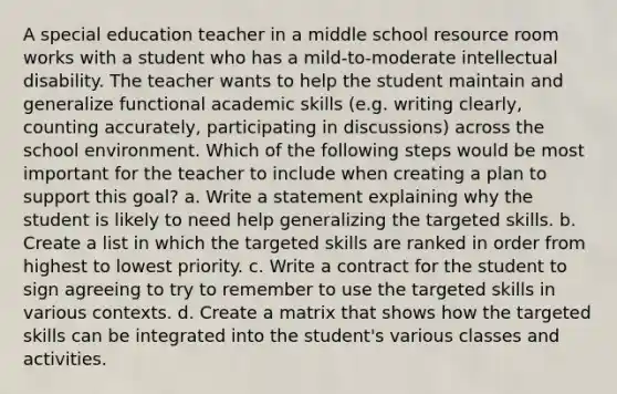 A special education teacher in a middle school resource room works with a student who has a mild-to-moderate intellectual disability. The teacher wants to help the student maintain and generalize functional academic skills (e.g. writing clearly, counting accurately, participating in discussions) across the school environment. Which of the following steps would be most important for the teacher to include when creating a plan to support this goal? a. Write a statement explaining why the student is likely to need help generalizing the targeted skills. b. Create a list in which the targeted skills are ranked in order from highest to lowest priority. c. Write a contract for the student to sign agreeing to try to remember to use the targeted skills in various contexts. d. Create a matrix that shows how the targeted skills can be integrated into the student's various classes and activities.