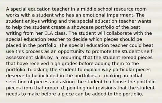A special education teacher in a middle school resource room works with a student who has an emotional impairment. The student enjoys writing and the special education teacher wants to help the student create a showcase portfolio of the best writing from her ELA class. The student will collaborate with the special education teacher to decide which pieces should be placed in the portfolio. The special education teacher could beat use this process as an opportunity to promote the student's self-assessment skills by: a. requiring that the student reread pieces that have received high grades before adding them to the portfolio. b. asking the student to explain why particular pieces deserve to be included in the portfolios. c. making an initial selection of pieces and asking the student to choose the portfolio pieces from that group. d. pointing out revisions that the student needs to make before a piece can be added to the portfolio.