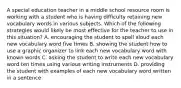 A special education teacher in a middle school resource room is working with a student who is having difficulty retaining new vocabulary words in various subjects. Which of the following strategies would likely be most effective for the teacher to use in this situation? A. encouraging the student to spell aloud each new vocabulary word five times B. showing the student how to use a graphic organizer to link each new vocabulary word with known words C. asking the student to write each new vocabulary word ten times using various writing instruments D. providing the student with examples of each new vocabulary word written in a sentence