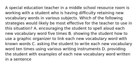 A special education teacher in a middle school resource room is working with a student who is having difficulty retaining new vocabulary words in various subjects. Which of the following strategies would likely be most effective for the teacher to use in this situation? A. encouraging the student to spell aloud each new vocabulary word five times B. showing the student how to use a graphic organizer to link each new vocabulary word with known words C. asking the student to write each new vocabulary word ten times using various writing instruments D. providing the student with examples of each new vocabulary word written in a sentence