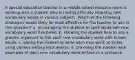 A special education teacher in a middle school resource room is working with a student who is having difficulty retaining new vocabulary words in various subjects. Which of the following strategies would likely be most effective for the teacher to use in this situation? a. encouraging the student to spell aloud eah new vocabulary word five times. b. showing the student how to use a graphic organizer to link each new vocabulary word with known words. c. asking the student to write each new word 10 times using various writing instruments. d. providing the student with examples of each new vocabulary word written in a sentence.