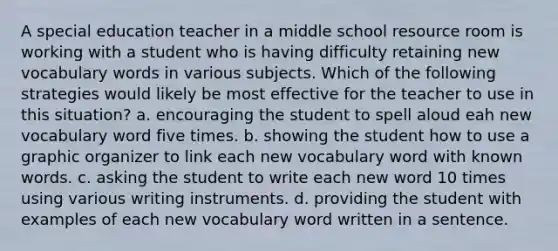 A special education teacher in a middle school resource room is working with a student who is having difficulty retaining new vocabulary words in various subjects. Which of the following strategies would likely be most effective for the teacher to use in this situation? a. encouraging the student to spell aloud eah new vocabulary word five times. b. showing the student how to use a graphic organizer to link each new vocabulary word with known words. c. asking the student to write each new word 10 times using various writing instruments. d. providing the student with examples of each new vocabulary word written in a sentence.