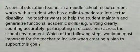 A special education teacher in a middle school resource room works with a student who has a mild-to-moderate intellectual disability. The teacher wants to help the student maintain and generalize functional academic skills (e.g. writing clearly, counting accurately, participating in discussions) across the school environment. Which of the following steps would be most important for the teacher to include when creating a plan to support this goal?