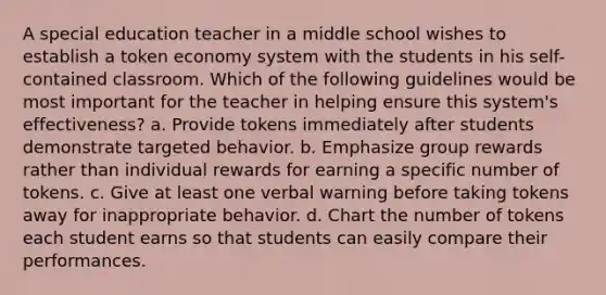 A special education teacher in a middle school wishes to establish a token economy system with the students in his self-contained classroom. Which of the following guidelines would be most important for the teacher in helping ensure this system's effectiveness? a. Provide tokens immediately after students demonstrate targeted behavior. b. Emphasize group rewards rather than individual rewards for earning a specific number of tokens. c. Give at least one verbal warning before taking tokens away for inappropriate behavior. d. Chart the number of tokens each student earns so that students can easily compare their performances.