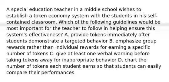 A special education teacher in a middle school wishes to establish a token economy system with the students in his self-contained classroom. Which of the following guidelines would be most important for the teacher to follow in helping ensure this system's effectiveness? A. provide tokens immediately after students demonstrate a targeted behavior B. emphasize group rewards rather than individual rewards for earning a specific number of tokens C. give at least one verbal warning before taking tokens away for inappropriate behavior D. chart the number of tokens each student earns so that students can easily compare their performances