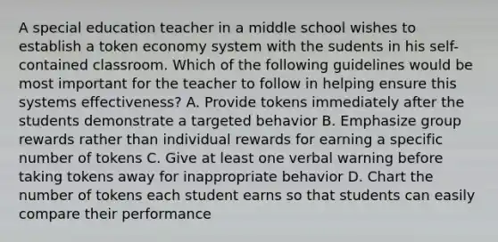 A special education teacher in a middle school wishes to establish a token economy system with the sudents in his self-contained classroom. Which of the following guidelines would be most important for the teacher to follow in helping ensure this systems effectiveness? A. Provide tokens immediately after the students demonstrate a targeted behavior B. Emphasize group rewards rather than individual rewards for earning a specific number of tokens C. Give at least one verbal warning before taking tokens away for inappropriate behavior D. Chart the number of tokens each student earns so that students can easily compare their performance