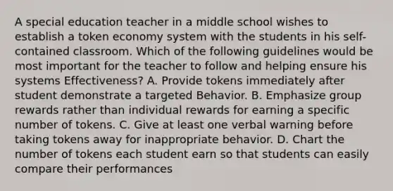 A special education teacher in a middle school wishes to establish a token economy system with the students in his self-contained classroom. Which of the following guidelines would be most important for the teacher to follow and helping ensure his systems Effectiveness? A. Provide tokens immediately after student demonstrate a targeted Behavior. B. Emphasize group rewards rather than individual rewards for earning a specific number of tokens. C. Give at least one verbal warning before taking tokens away for inappropriate behavior. D. Chart the number of tokens each student earn so that students can easily compare their performances