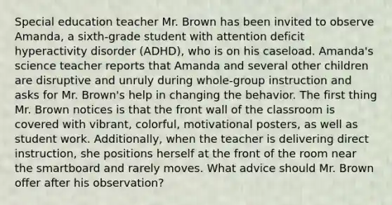 Special education teacher Mr. Brown has been invited to observe Amanda, a sixth-grade student with attention deficit hyperactivity disorder (ADHD), who is on his caseload. Amanda's science teacher reports that Amanda and several other children are disruptive and unruly during whole-group instruction and asks for Mr. Brown's help in changing the behavior. The first thing Mr. Brown notices is that the front wall of the classroom is covered with vibrant, colorful, motivational posters, as well as student work. Additionally, when the teacher is delivering direct instruction, she positions herself at the front of the room near the smartboard and rarely moves. What advice should Mr. Brown offer after his observation?