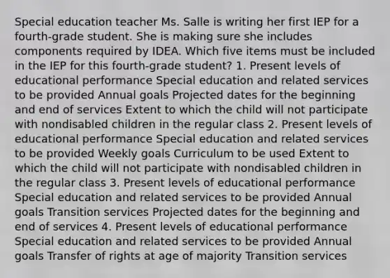 Special education teacher Ms. Salle is writing her first IEP for a fourth-grade student. She is making sure she includes components required by IDEA. Which five items must be included in the IEP for this fourth-grade student? 1. Present levels of educational performance Special education and related services to be provided Annual goals Projected dates for the beginning and end of services Extent to which the child will not participate with nondisabled children in the regular class 2. Present levels of educational performance Special education and related services to be provided Weekly goals Curriculum to be used Extent to which the child will not participate with nondisabled children in the regular class 3. Present levels of educational performance Special education and related services to be provided Annual goals Transition services Projected dates for the beginning and end of services 4. Present levels of educational performance Special education and related services to be provided Annual goals Transfer of rights at age of majority Transition services