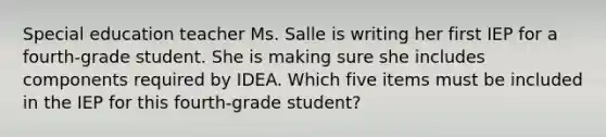 Special education teacher Ms. Salle is writing her first IEP for a fourth-grade student. She is making sure she includes components required by IDEA. Which five items must be included in the IEP for this fourth-grade student?