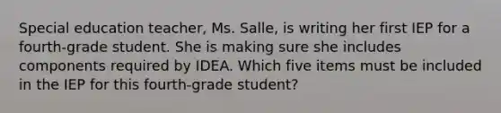 Special education teacher, Ms. Salle, is writing her first IEP for a fourth-grade student. She is making sure she includes components required by IDEA. Which five items must be included in the IEP for this fourth-grade student?