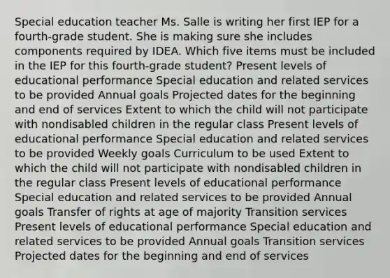 Special education teacher Ms. Salle is writing her first IEP for a fourth-grade student. She is making sure she includes components required by IDEA. Which five items must be included in the IEP for this fourth-grade student? Present levels of educational performance Special education and related services to be provided Annual goals Projected dates for the beginning and end of services Extent to which the child will not participate with nondisabled children in the regular class Present levels of educational performance Special education and related services to be provided Weekly goals Curriculum to be used Extent to which the child will not participate with nondisabled children in the regular class Present levels of educational performance Special education and related services to be provided Annual goals Transfer of rights at age of majority Transition services Present levels of educational performance Special education and related services to be provided Annual goals Transition services Projected dates for the beginning and end of services