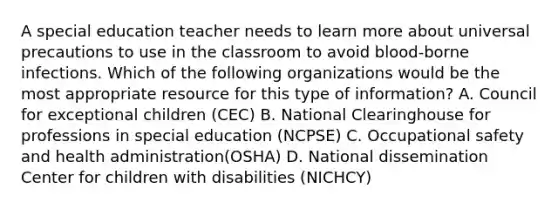 A special education teacher needs to learn more about universal precautions to use in the classroom to avoid blood-borne infections. Which of the following organizations would be the most appropriate resource for this type of information? A. Council for exceptional children (CEC) B. National Clearinghouse for professions in special education (NCPSE) C. Occupational safety and health administration(OSHA) D. National dissemination Center for children with disabilities (NICHCY)