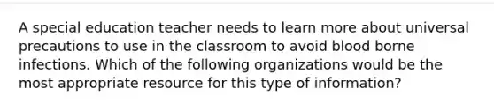 A special education teacher needs to learn more about universal precautions to use in the classroom to avoid blood borne infections. Which of the following organizations would be the most appropriate resource for this type of information?