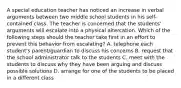 A special education teacher has noticed an increase in verbal arguments between two middle school students in his self-contained class. The teacher is concerned that the students' arguments will escalate into a physical altercation. Which of the following steps should the teacher take first in an effort to prevent this behavior from escalating? A. telephone each student's parent/guardian to discuss his concerns B. request that the school administrator talk to the students C. meet with the students to discuss why they have been arguing and discuss possible solutions D. arrange for one of the students to be placed in a different class