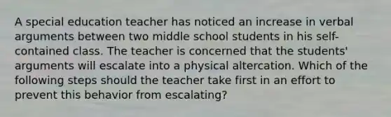 A special education teacher has noticed an increase in verbal arguments between two middle school students in his self-contained class. The teacher is concerned that the students' arguments will escalate into a physical altercation. Which of the following steps should the teacher take first in an effort to prevent this behavior from escalating?