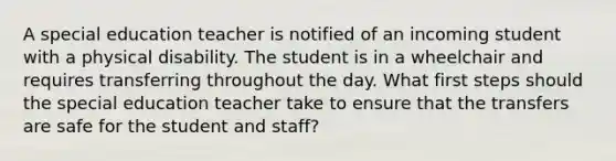 A special education teacher is notified of an incoming student with a physical disability. The student is in a wheelchair and requires transferring throughout the day. What first steps should the special education teacher take to ensure that the transfers are safe for the student and staff?