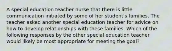 A special education teacher nurse that there is little communication initiated by some of her student's families. The teacher asked another special education teacher for advice on how to develop relationships with these families. Which of the following responses by the other special education teacher would likely be most appropriate for meeting the goal?