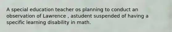 A special education teacher os planning to conduct an observation of Lawrence , astudent suspended of having a specific learning disability in math.