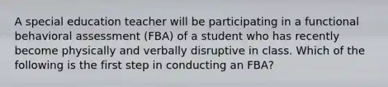 A special education teacher will be participating in a functional behavioral assessment (FBA) of a student who has recently become physically and verbally disruptive in class. Which of the following is the first step in conducting an FBA?