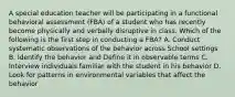 A special education teacher will be participating in a functional behavioral assessment (FBA) of a student who has recently become physically and verbally disruptive in class. Which of the following is the first step in conducting a FBA? A. Conduct systematic observations of the behavior across School settings B. Identify the behavior and Define it in observable terms C. Interview individuals familiar with the student in his behavior D. Look for patterns in environmental variables that affect the behavior