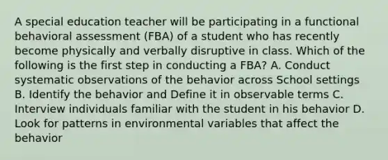 A special education teacher will be participating in a functional behavioral assessment (FBA) of a student who has recently become physically and verbally disruptive in class. Which of the following is the first step in conducting a FBA? A. Conduct systematic observations of the behavior across School settings B. Identify the behavior and Define it in observable terms C. Interview individuals familiar with the student in his behavior D. Look for patterns in environmental variables that affect the behavior