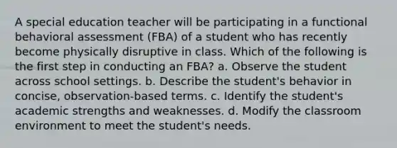 A special education teacher will be participating in a functional behavioral assessment (FBA) of a student who has recently become physically disruptive in class. Which of the following is the first step in conducting an FBA? a. Observe the student across school settings. b. Describe the student's behavior in concise, observation-based terms. c. Identify the student's academic strengths and weaknesses. d. Modify the classroom environment to meet the student's needs.