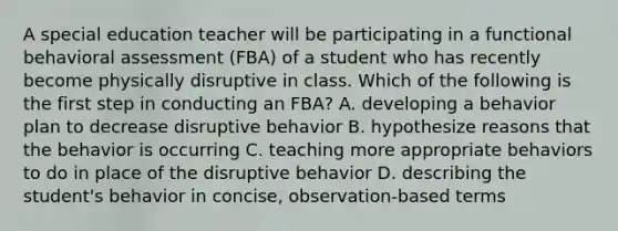 A special education teacher will be participating in a functional behavioral assessment (FBA) of a student who has recently become physically disruptive in class. Which of the following is the first step in conducting an FBA? A. developing a behavior plan to decrease disruptive behavior B. hypothesize reasons that the behavior is occurring C. teaching more appropriate behaviors to do in place of the disruptive behavior D. describing the student's behavior in concise, observation-based terms