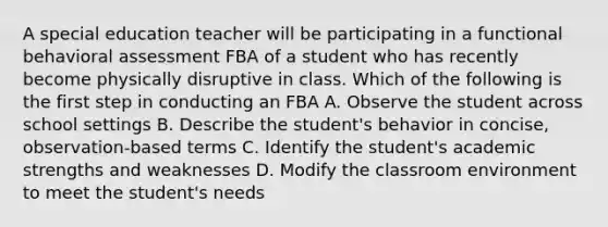 A special education teacher will be participating in a functional behavioral assessment FBA of a student who has recently become physically disruptive in class. Which of the following is the first step in conducting an FBA A. Observe the student across school settings B. Describe the student's behavior in concise, observation-based terms C. Identify the student's academic strengths and weaknesses D. Modify the classroom environment to meet the student's needs