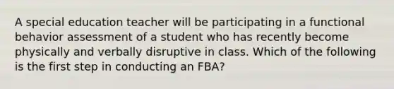 A special education teacher will be participating in a functional behavior assessment of a student who has recently become physically and verbally disruptive in class. Which of the following is the first step in conducting an FBA?