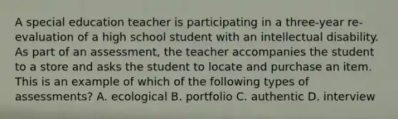 A special education teacher is participating in a three-year re-evaluation of a high school student with an intellectual disability. As part of an assessment, the teacher accompanies the student to a store and asks the student to locate and purchase an item. This is an example of which of the following types of assessments? A. ecological B. portfolio C. authentic D. interview