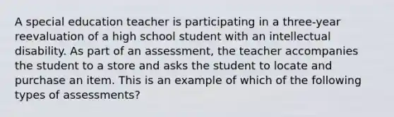 A special education teacher is participating in a three-year reevaluation of a high school student with an intellectual disability. As part of an assessment, the teacher accompanies the student to a store and asks the student to locate and purchase an item. This is an example of which of the following types of assessments?