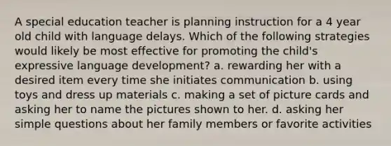 A special education teacher is planning instruction for a 4 year old child with language delays. Which of the following strategies would likely be most effective for promoting the child's expressive language development? a. rewarding her with a desired item every time she initiates communication b. using toys and dress up materials c. making a set of picture cards and asking her to name the pictures shown to her. d. asking her simple questions about her family members or favorite activities