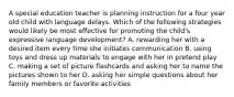 A special education teacher is planning instruction for a four year old child with language delays. Which of the following strategies would likely be most effective for promoting the child's expressive language development? A. rewarding her with a desired item every time she initiates communication B. using toys and dress up materials to engage with her in pretend play C. making a set of picture flashcards and asking her to name the pictures shown to her D. asking her simple questions about her family members or favorite activities